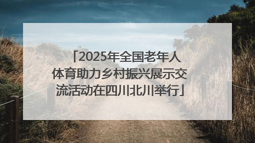 2025年全国老年人体育助力乡村振兴展示交流活动在四川北川举行