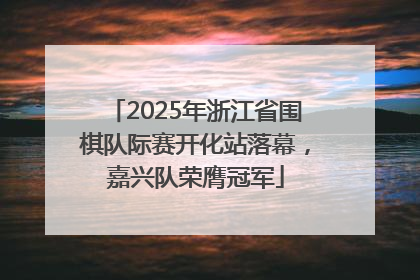 2025年浙江省围棋队际赛开化站落幕，嘉兴队荣膺冠军