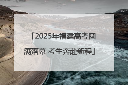 2025年福建高考圆满落幕 考生奔赴新程