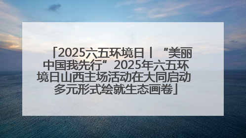 2025六五环境日丨“美丽中国我先行”2025年六五环境日山西主场活动在大同启动 多元形式绘就生态画卷