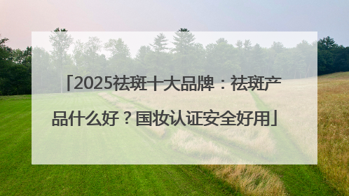2025祛斑十大品牌：祛斑产品什么好？国妆认证安全好用