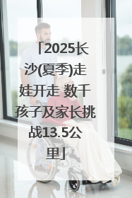 2025长沙(夏季)走娃开走 数千孩子及家长挑战13.5公里