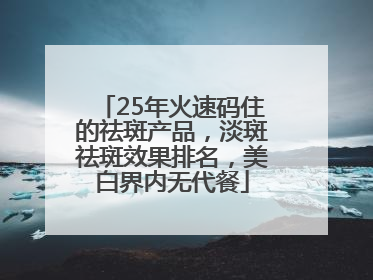 25年火速码住的祛斑产品，淡斑祛斑效果排名，美白界内无代餐