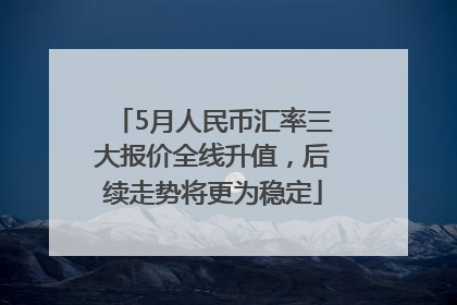 5月人民币汇率三大报价全线升值，后续走势将更为稳定