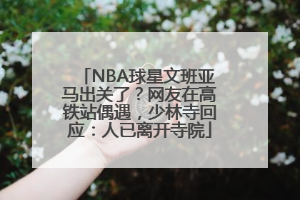 NBA球星文班亚马出关了？网友在高铁站偶遇，少林寺回应：人已离开寺院
